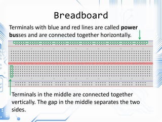 Breadboard
Terminals with blue and red lines are called power
busses and are connected together horizontally.
Terminals in the middle are connected together
vertically. The gap in the middle separates the two
sides.
 