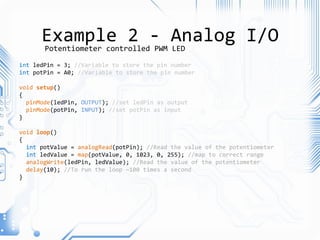 Example 2 - Analog I/O
int ledPin = 3; //Variable to store the pin number
int potPin = A0; //Variable to store the pin number
void setup()
{
pinMode(ledPin, OUTPUT); //set ledPin as output
pinMode(potPin, INPUT); //set potPin as input
}
void loop()
{
int potValue = analogRead(potPin); //Read the value of the potentiometer
int ledValue = map(potValue, 0, 1023, 0, 255); //map to correct range
analogWrite(ledPin, ledValue); //Read the value of the potentiometer
delay(10); //To run the loop ~100 times a second
}
Potentiometer controlled PWM LED
 