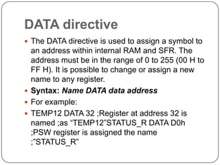 DATA directive
 The DATA directive is used to assign a symbol to
an address within internal RAM and SFR. The
address must be in the range of 0 to 255 (00 H to
FF H). It is possible to change or assign a new
name to any register.
 Syntax: Name DATA data address
 For example:
 TEMP12 DATA 32 ;Register at address 32 is
named ;as “TEMP12”STATUS_R DATA D0h
;PSW register is assigned the name
;”STATUS_R”
 