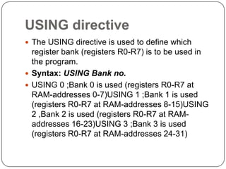 USING directive
 The USING directive is used to define which
register bank (registers R0-R7) is to be used in
the program.
 Syntax: USING Bank no.
 USING 0 ;Bank 0 is used (registers R0-R7 at
RAM-addresses 0-7)USING 1 ;Bank 1 is used
(registers R0-R7 at RAM-addresses 8-15)USING
2 ,Bank 2 is used (registers R0-R7 at RAM-
addresses 16-23)USING 3 ;Bank 3 is used
(registers R0-R7 at RAM-addresses 24-31)
 