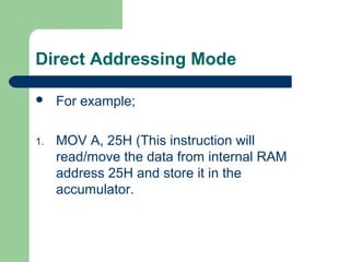 Direct Addressing Mode
 For example;
1. MOV A, 25H (This instruction will
read/move the data from internal RAM
address 25H and store it in the
accumulator.
 