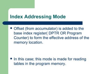 Index Addressing Mode
 Offset (from accumulator) is added to the
base index register( DPTR OR Program
Counter) to form the effective address of the
memory location.
 In this case; this mode is made for reading
tables in the program memory.
 