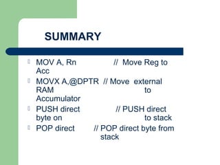 SUMMARY
 MOV A, Rn // Move Reg to
Acc
 MOVX A,@DPTR // Move external
RAM to
Accumulator
 PUSH direct // PUSH direct
byte on to stack
 POP direct // POP direct byte from
stack
 