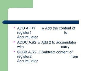  ADD A, R1 // Add the content of
register1 to
Accumulator
 ADDC A,#2 // Add 2 to accumulator
with carry
 SUBB A,R2 // Subtract content of
register2 from
Accumulator
 
