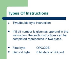 Types Of Instructions
2. Two/double byte instruction:
 If 8 bit number is given as operand in the
instruction, the such instructions can be
completed represented in two bytes.
 First byte OPCODE
 Second byte 8 bit data or I/O port
 