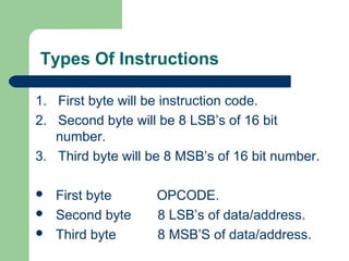 Types Of Instructions
1. First byte will be instruction code.
2. Second byte will be 8 LSB’s of 16 bit
number.
3. Third byte will be 8 MSB’s of 16 bit number.
 First byte OPCODE.
 Second byte 8 LSB’s of data/address.
 Third byte 8 MSB’S of data/address.
 