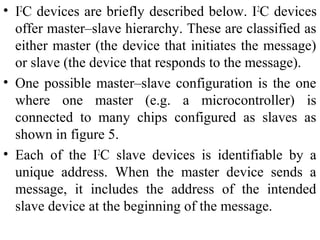 • I2
C devices are briefly described below. I2
C devices
offer master–slave hierarchy. These are classified as
either master (the device that initiates the message)
or slave (the device that responds to the message).
• One possible master–slave configuration is the one
where one master (e.g. a microcontroller) is
connected to many chips configured as slaves as
shown in figure 5.
• Each of the I2
C slave devices is identifiable by a
unique address. When the master device sends a
message, it includes the address of the intended
slave device at the beginning of the message.
 