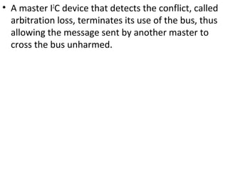 • A master I2
C device that detects the conflict, called
arbitration loss, terminates its use of the bus, thus
allowing the message sent by another master to
cross the bus unharmed.
 