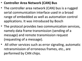 • Controller Area Network (CAN) Bus
• The controller area network (CAN) bus is a rugged
serial communication interface used in a broad
range of embedded as well as automation control
applications. It was introduced by Bosch
• The protocol provides two communication services,
namely data frame transmission (sending of a
message) and remote transmission request
(requesting of a message).
• All other services such as error signaling, automatic
retransmission of erroneous frames, etc., are
performed by CAN chips.
 