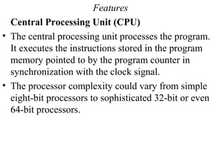 Features
Central Processing Unit (CPU)
• The central processing unit processes the program.
It executes the instructions stored in the program
memory pointed to by the program counter in
synchronization with the clock signal.
• The processor complexity could vary from simple
eight-bit processors to sophisticated 32-bit or even
64-bit processors.
 