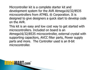Micrcontroller kit is a complete starter kit and
development system for the AVR Atmega16/32/8535
microcontrollers from ATMEL ® Corporation. It is
designed to give designers a quick start to develop code
on the AVR.
This kit is an easy and low cost way to get started with
microcontrollers. Included on board is an
Atmega16/32/8535 microcontroller, external crystal with
supporting capacitors, AVCC filter parts, Power supply
parts and more. The Controller used is an 8-bit
microcontroller.
 