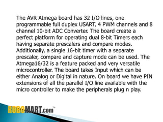 The AVR Atmega board has 32 I/O lines, one
programmable full duplex USART, 4 PWM channels and 8
channel 10-bit ADC Converter. The board create a
perfect platform for operating dual 8-bit Timers each
having separate prescalers and compare modes.
Additionally, a single 16-bit timer with a separate
prescaler, compare and capture mode can be used. The
Atmega16/32 is a feature packed and very versatile
microcontroller. The board takes Input which can be
either Analog or Digital in nature. On board we have PIN
extensions of all the parallel I/O line available with the
micro controller to make the peripherals plug n play.
 