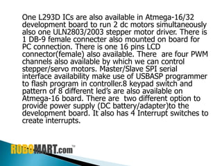 One L293D ICs are also available in Atmega-16/32
development board to run 2 dc motors simultaneously
also one ULN2803/2003 stepper motor driver. There is
1 DB-9 female connecter also mounted on board for
PC connection. There is one 16 pins LCD
connector(female) also available. There are four PWM
channels also available by which we can control
stepper/servo motors. Master/Slave SPI serial
interface availability make use of USBASP programmer
to flash program in controller.8 keypad switch and
pattern of 8 different led’s are also available on
Atmega-16 board. There are two different option to
provide power supply (DC battery/adapter)to the
development board. It also has 4 Interrupt switches to
create interrupts.
 