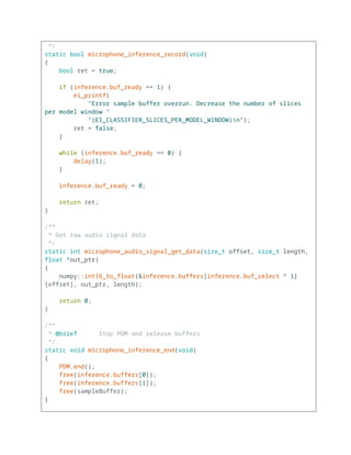 */
static bool microphone_inference_record(void)
{
bool ret = true;
if (inference.buf_ready == 1) {
ei_printf(
"Error sample buffer overrun. Decrease the number of slices
per model window "
"(EI_CLASSIFIER_SLICES_PER_MODEL_WINDOW)n");
ret = false;
}
while (inference.buf_ready == 0) {
delay(1);
}
inference.buf_ready = 0;
return ret;
}
/**
* Get raw audio signal data
*/
static int microphone_audio_signal_get_data(size_t offset, size_t length,
float *out_ptr)
{
numpy::int16_to_float(&inference.buffers[inference.buf_select ^ 1]
[offset], out_ptr, length);
return 0;
}
/**
* @brief Stop PDM and release buffers
*/
static void microphone_inference_end(void)
{
PDM.end();
free(inference.buffers[0]);
free(inference.buffers[1]);
free(sampleBuffer);
}
 