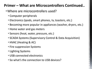 Primer – What are Microcontrollers Continued..
Where are microcontrollers used?
   Computer peripherals
   Electronics (ipods, smart phones, tv, toasters, etc.)
   Becoming more popular in appliances (washer, dryers, etc.)
   Home water and gas meters
   Sensors (heat, water, pressure, etc.)
   SCADA Systems (Supervisory Control & Data Acquisition)
   HVAC (Heating & AC)
   Fire suppression Systems
   Lighting Systems
   USB connected electronics
   So what’s the connection to USB devices?
 