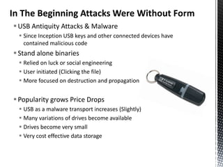 In The Beginning Attacks Were Without Form
 USB Antiquity Attacks & Malware
   Since Inception USB keys and other connected devices have
    contained malicious code
 Stand alone binaries
   Relied on luck or social engineering
   User initiated (Clicking the file)
   More focused on destruction and propagation


 Popularity grows Price Drops
   USB as a malware transport increases (Slightly)
   Many variations of drives become available
   Drives become very small
   Very cost effective data storage
 
