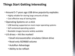 Things Start Getting Interesting

 Around 5-7 years ago USB drive popularity explodes
   Highly reliable for storing large amounts of data
   Cost effective way of storing data
 Operating Systems on a stick
   USB booting supported on most major operating systems
   Self contained operating system
   Bootable images become widely available
 U3 drives – Hit the market!
    Small microcontroller emulates Cdrom drive
    Read-only ISO9660 volume
    AutoRun Advantage
    Ability to be reflash
 