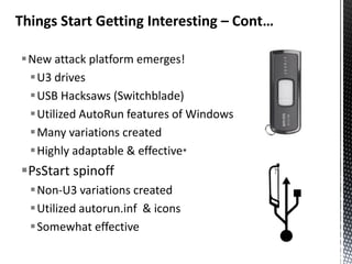 Things Start Getting Interesting – Cont…

New attack platform emerges!
 U3 drives
 USB Hacksaws (Switchblade)
 Utilized AutoRun features of Windows
 Many variations created
 Highly adaptable & effective*
PsStart spinoff
  Non-U3 variations created
  Utilized autorun.inf & icons
  Somewhat effective
 