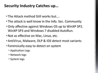 Security Industry Catches up…

The Attack method Still works but….
The attack is well know in the Info. Sec. Community
Only affective against Windows OS up to WinXP SP2.
 WinXP SP3 and Windows 7 disabled AutoRun.
Not as effective on Mac, Linux, etc.
AntiVirus, Malware, DLP & IDS detect most variants
Forensically easy to detect on system
   Application Logs
   Network logs
   System logs
 