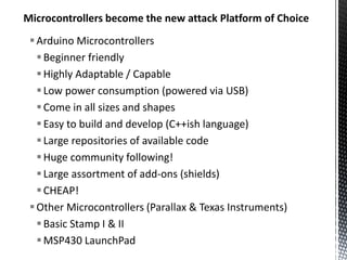 Microcontrollers become the new attack Platform of Choice
  Arduino Microcontrollers
    Beginner friendly
    Highly Adaptable / Capable
    Low power consumption (powered via USB)
    Come in all sizes and shapes
    Easy to build and develop (C++ish language)
    Large repositories of available code
    Huge community following!
    Large assortment of add-ons (shields)
    CHEAP!
  Other Microcontrollers (Parallax & Texas Instruments)
    Basic Stamp I & II
    MSP430 LaunchPad
 