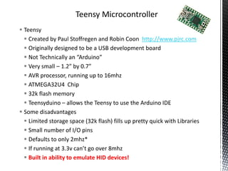Teensy Microcontroller
 Teensy
   Created by Paul Stoffregen and Robin Coon http://www.pjrc.com
   Originally designed to be a USB development board
   Not Technically an “Arduino”
   Very small – 1.2” by 0.7”
   AVR processor, running up to 16mhz
   ATMEGA32U4 Chip
   32k flash memory
   Teensyduino – allows the Teensy to use the Arduino IDE
 Some disadvantages
   Limited storage space (32k flash) fills up pretty quick with Libraries
   Small number of I/O pins
   Defaults to only 2mhz*
   If running at 3.3v can’t go over 8mhz
   Built in ability to emulate HID devices!
 