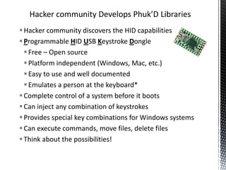 Hacker community Develops Phuk’D Libraries
 Hacker community discovers the HID capabilities
 Programmable HID USB Keystroke Dongle
   Free – Open source
   Platform independent (Windows, Mac, etc.)
   Easy to use and well documented
   Emulates a person at the keyboard*
 Complete control of a system before it boots
 Can inject any combination of keystrokes
 Provides special key combinations for Windows systems
 Can execute commands, move files, delete files
 Think about the possibilities!
 