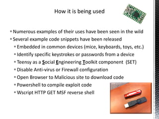 How it is being used


 Numerous examples of their uses have been seen in the wild
 Several example code snippets have been released
   Embedded in common devices (mice, keyboards, toys, etc.)
   Identify specific keystrokes or passwords from a device
   Teensy as a Social Engineering Toolkit component (SET)
   Disable Anti-virus or Firewall configuration
   Open Browser to Malicious site to download code
   Powershell to compile exploit code
   Wscript HTTP GET MSF reverse shell
 