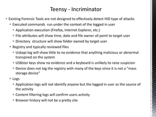Teensy - Incriminator
 Existing Forensic Tools are not designed to effectively detect HID type of attacks
   Executed commands run under the context of the logged in user
     Application execution (Firefox, Internet Explorer, etc.)
     File attributes will show time, date and file owner all point to target user
     Directory structure will show folder owned by target user
   Registry and typically reviewed files
     Usbapi.log will show little to no evidence that anything malicious or abnormal
       transpired on the system
     USBstor keys show no evidence and a keyboard is unlikely to raise suspicion
     Device does not tag the registry with many of the keys since it is not a “mass
       storage device”
   Logs
     Application logs will not identify anyone but the logged in user as the source of
       the activity
     Content filtering logs will confirm users activity
     Browser history will not be a pretty site
 