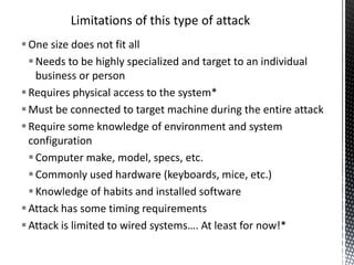 Limitations of this type of attack
 One size does not fit all
   Needs to be highly specialized and target to an individual
    business or person
 Requires physical access to the system*
 Must be connected to target machine during the entire attack
 Require some knowledge of environment and system
  configuration
   Computer make, model, specs, etc.
   Commonly used hardware (keyboards, mice, etc.)
   Knowledge of habits and installed software
 Attack has some timing requirements
 Attack is limited to wired systems…. At least for now!*
 