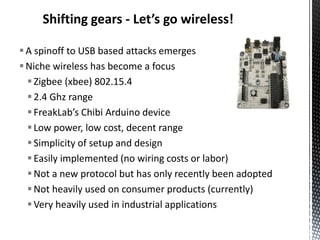 Shifting gears - Let’s go wireless!

 A spinoff to USB based attacks emerges
 Niche wireless has become a focus
   Zigbee (xbee) 802.15.4
   2.4 Ghz range
   FreakLab’s Chibi Arduino device
   Low power, low cost, decent range
   Simplicity of setup and design
   Easily implemented (no wiring costs or labor)
   Not a new protocol but has only recently been adopted
   Not heavily used on consumer products (currently)
   Very heavily used in industrial applications
 