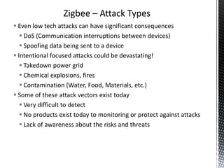 Zigbee – Attack Types
 Even low tech attacks can have significant consequences
    DoS (Communication interruptions between devices)
    Spoofing data being sent to a device
 Intentional focused attacks could be devastating!
    Takedown power grid
    Chemical explosions, fires
    Contamination (Water, Food, Materials, etc.)
 Some of these attack vectors exist today
    Very difficult to detect
    No products exist today to monitoring or protect against attacks
    Lack of awareness about the risks and threats
 