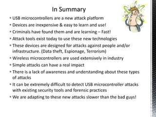 In Summary
 USB microcontrollers are a new attack platform
 Devices are inexpensive & easy to learn and use!
 Criminals have found them and are learning – Fast!
 Attack tools exist today to use these new technologies
 These devices are designed for attacks against people and/or
  infrastructure. (Data theft, Espionage, Terrorism)
 Wireless microcontrollers are used extensively in industry
 Simple attacks can have a real impact
 There is a lack of awareness and understanding about these types
  of attacks
 It can be extremely difficult to detect USB microcontroller attacks
  with existing security tools and forensic practices
 We are adapting to these new attacks slower than the bad guys!
 