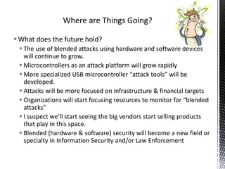 Where are Things Going?

 What does the future hold?
  The use of blended attacks using hardware and software devices
   will continue to grow.
  Microcontrollers as an attack platform will grow rapidly
  More specialized USB microcontroller “attack tools” will be
   developed.
  Attacks will be more focused on infrastructure & financial targets
  Organizations will start focusing resources to monitor for “blended
   attacks”
  I suspect we’ll start seeing the big vendors start selling products
   that play in this space.
  Blended (hardware & software) security will become a new field or
   specialty in Information Security and/or Law Enforcement
 