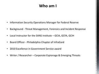 Who am I


• Information Security Operations Manager for Federal Reserve

• Background - Threat Management, Forensics and Incident Response

• Local Instructor for the SANS Institute – GCIA, GCFA, GCIH

• Board Officer - Philadelphia Chapter of InfraGard

• 2010 Excellence in Government Service award

• Writer / Researcher – Corporate Espionage & Emerging Threats
 