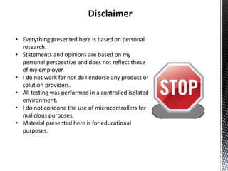 Disclaimer

• Everything presented here is based on personal
  research.
• Statements and opinions are based on my
  personal perspective and does not reflect those
  of my employer.
• I do not work for nor do I endorse any product or
  solution providers.
• All testing was performed in a controlled isolated
  environment.
• I do not condone the use of microcontrollers for
  malicious purposes.
• Material presented here is for educational
  purposes.
 