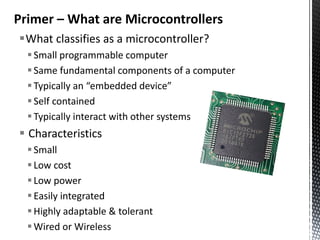 Primer – What are Microcontrollers
What classifies as a microcontroller?
   Small programmable computer
   Same fundamental components of a computer
   Typically an “embedded device”
   Self contained
   Typically interact with other systems
 Characteristics
   Small
   Low cost
   Low power
   Easily integrated
   Highly adaptable & tolerant
   Wired or Wireless
 