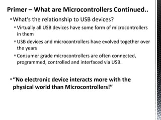 Primer – What are Microcontrollers Continued..
What’s the relationship to USB devices?
   Virtually all USB devices have some form of microcontrollers
    in them
   USB devices and microcontrollers have evolved together over
    the years
   Consumer grade microcontrollers are often connected,
    programmed, controlled and interfaced via USB.


“No electronic device interacts more with the
 physical world than Microcontrollers!”
 