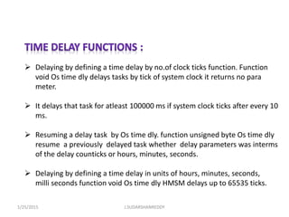  Delaying by defining a time delay by no.of clock ticks function. Function
void Os time dly delays tasks by tick of system clock it returns no para
meter.
 It delays that task for atleast 100000 ms if system clock ticks after every 10
ms.
 Resuming a delay task by Os time dly. function unsigned byte Os time dly
resume a previously delayed task whether delay parameters was interms
of the delay counticks or hours, minutes, seconds.
 Delaying by defining a time delay in units of hours, minutes, seconds,
milli seconds function void Os time dly HMSM delays up to 65535 ticks.
1/25/2015 J.SUDARSHANREDDY
 