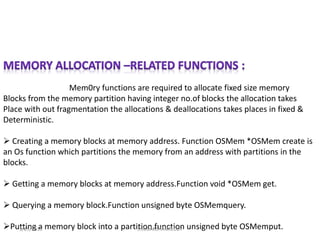 Mem0ry functions are required to allocate fixed size memory
Blocks from the memory partition having integer no.of blocks the allocation takes
Place with out fragmentation the allocations & deallocations takes places in fixed &
Deterministic.
 Creating a memory blocks at memory address. Function OSMem *OSMem create is
an Os function which partitions the memory from an address with partitions in the
blocks.
 Getting a memory blocks at memory address.Function void *OSMem get.
 Querying a memory block.Function unsigned byte OSMemquery.
Putting a memory block into a partition.function unsigned byte OSMemput.1/25/2015 J.SUDARSHANREDDY
 