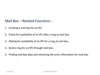 Mail Box – Related Functions :
1. Creating a mail box for an IPC.
2. Check for availability of an IPC after a msg at mail box.
3. Wating for availability of an IPC for a msg at mail box.
4. Send a msg for an IPC through mail box.
5. Finding mail box data and retrieving the error information for mail box.
1/25/2015 J.SUDARSHANREDDY
 