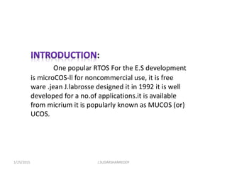:
One popular RTOS For the E.S development
is microCOS-ll for noncommercial use, it is free
ware .jean J.labrosse designed it in 1992 it is well
developed for a no.of applications.it is available
from micrium it is popularly known as MUCOS (or)
UCOS.
1/25/2015 J.SUDARSHANREDDY
 