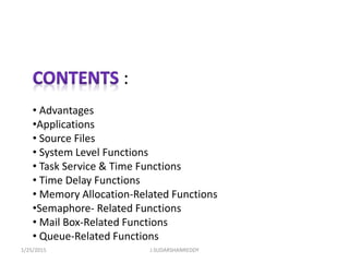 :
• Advantages
•Applications
• Source Files
• System Level Functions
• Task Service & Time Functions
• Time Delay Functions
• Memory Allocation-Related Functions
•Semaphore- Related Functions
• Mail Box-Related Functions
• Queue-Related Functions
1/25/2015 J.SUDARSHANREDDY
 