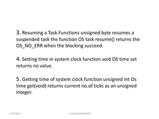 3. Resuming a Task.Functions unsigned byte resumes a
suspended task the function OS task resume() returns the
OS_NO_ERR when the blocking succeed.
4. Setting time in system clock function void OS time set
returns no value.
5. Getting time of system clock function unsigned int Os
time get(void) returns current no.of ticks as an unsigned
integer.
1/25/2015 J.SUDARSHANREDDY
 