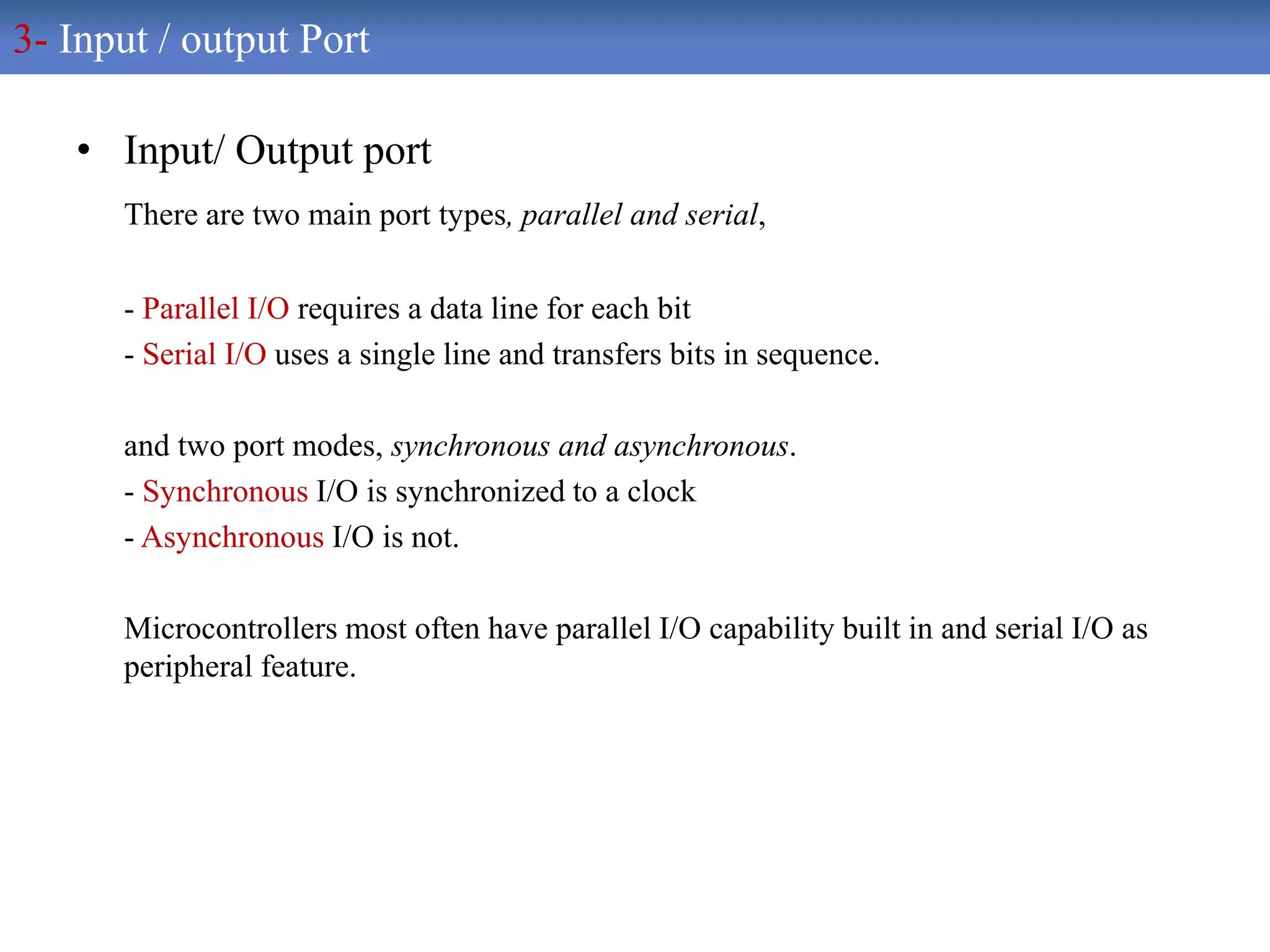 • Input/ Output port
There are two main port types, parallel and serial,
- Parallel I/O requires a data line for each bit
- Serial I/O uses a single line and transfers bits in sequence.
and two port modes, synchronous and asynchronous.
- Synchronous I/O is synchronized to a clock
- Asynchronous I/O is not.
Microcontrollers most often have parallel I/O capability built in and serial I/O as
peripheral feature.
3- Input / output Port
 