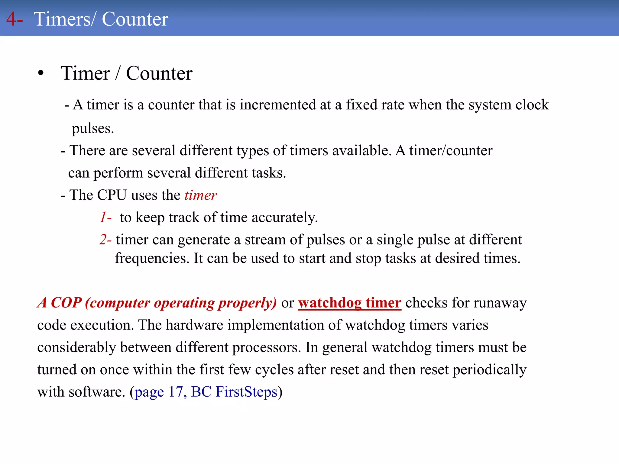 • Timer / Counter
- A timer is a counter that is incremented at a fixed rate when the system clock
pulses.
- There are several different types of timers available. A timer/counter
can perform several different tasks.
- The CPU uses the timer
1- to keep track of time accurately.
2- timer can generate a stream of pulses or a single pulse at different
frequencies. It can be used to start and stop tasks at desired times.
A COP (computer operating properly) or watchdog timer checks for runaway
code execution. The hardware implementation of watchdog timers varies
considerably between different processors. In general watchdog timers must be
turned on once within the first few cycles after reset and then reset periodically
with software. (page 17, BC FirstSteps)
4- Timers/ Counter
 