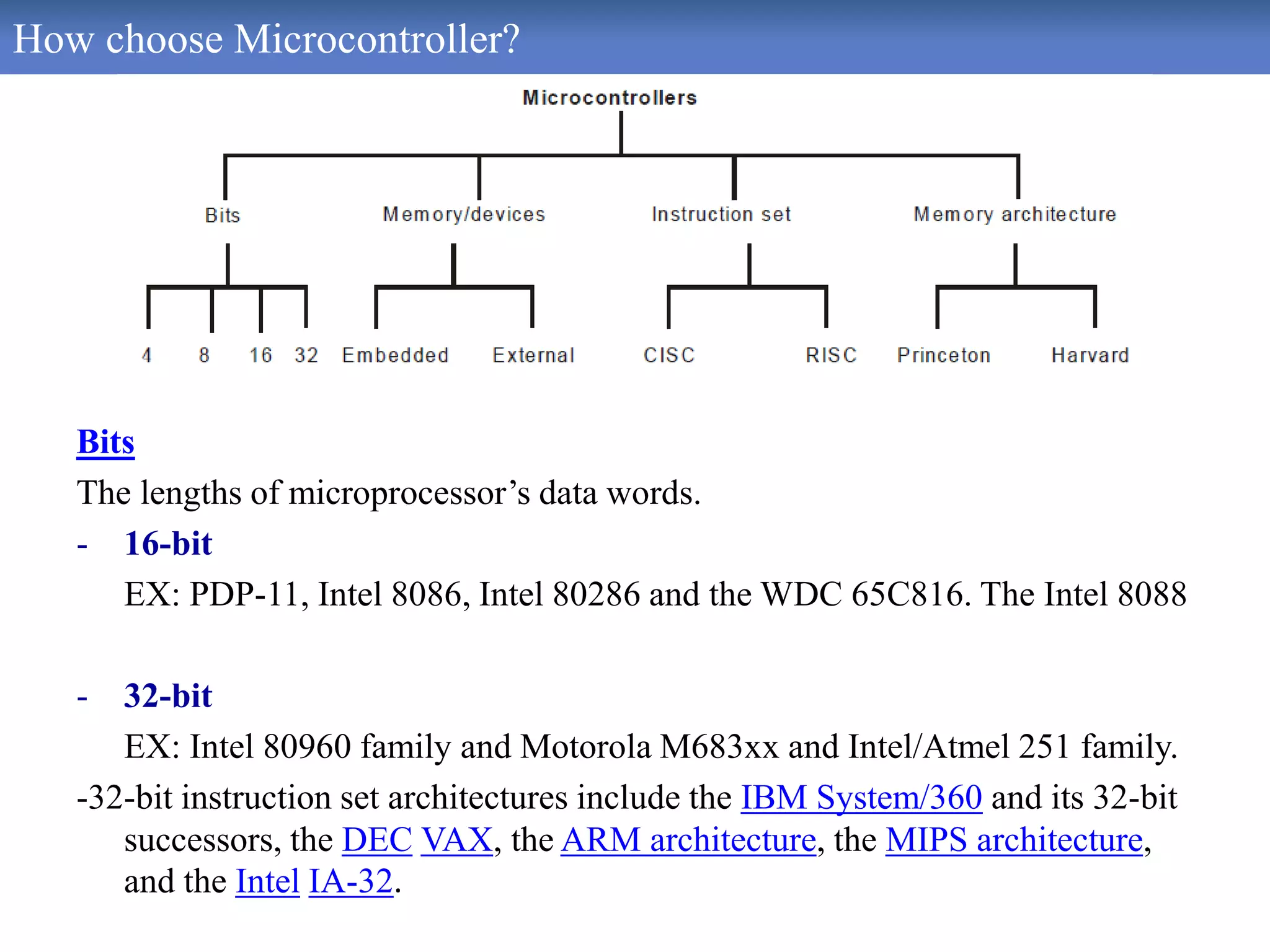 How choose Microcontroller?
Bits
The lengths of microprocessor’s data words.
- 16-bit
EX: PDP-11, Intel 8086, Intel 80286 and the WDC 65C816. The Intel 8088
- 32-bit
EX: Intel 80960 family and Motorola M683xx and Intel/Atmel 251 family.
-32-bit instruction set architectures include the IBM System/360 and its 32-bit
successors, the DEC VAX, the ARM architecture, the MIPS architecture,
and the Intel IA-32.
 