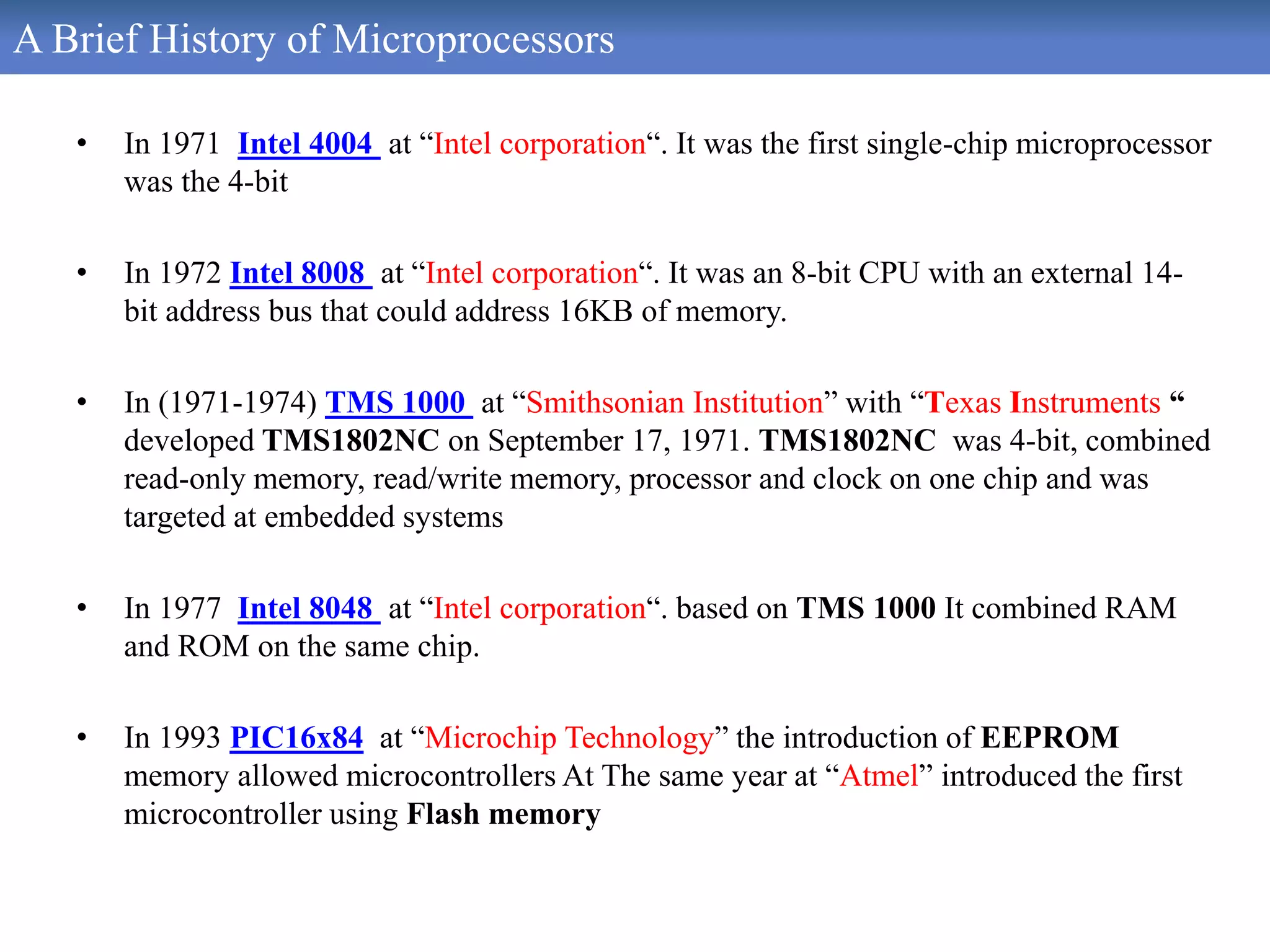A Brief History of Microprocessors
• In 1971 Intel 4004 at “Intel corporation“. It was the first single-chip microprocessor
was the 4-bit
• In 1972 Intel 8008 at “Intel corporation“. It was an 8-bit CPU with an external 14-
bit address bus that could address 16KB of memory.
• In (1971-1974) TMS 1000 at “Smithsonian Institution” with “Texas Instruments “
developed TMS1802NC on September 17, 1971. TMS1802NC was 4-bit, combined
read-only memory, read/write memory, processor and clock on one chip and was
targeted at embedded systems
• In 1977 Intel 8048 at “Intel corporation“. based on TMS 1000 It combined RAM
and ROM on the same chip.
• In 1993 PIC16x84 at “Microchip Technology” the introduction of EEPROM
memory allowed microcontrollers At The same year at “Atmel” introduced the first
microcontroller using Flash memory
 