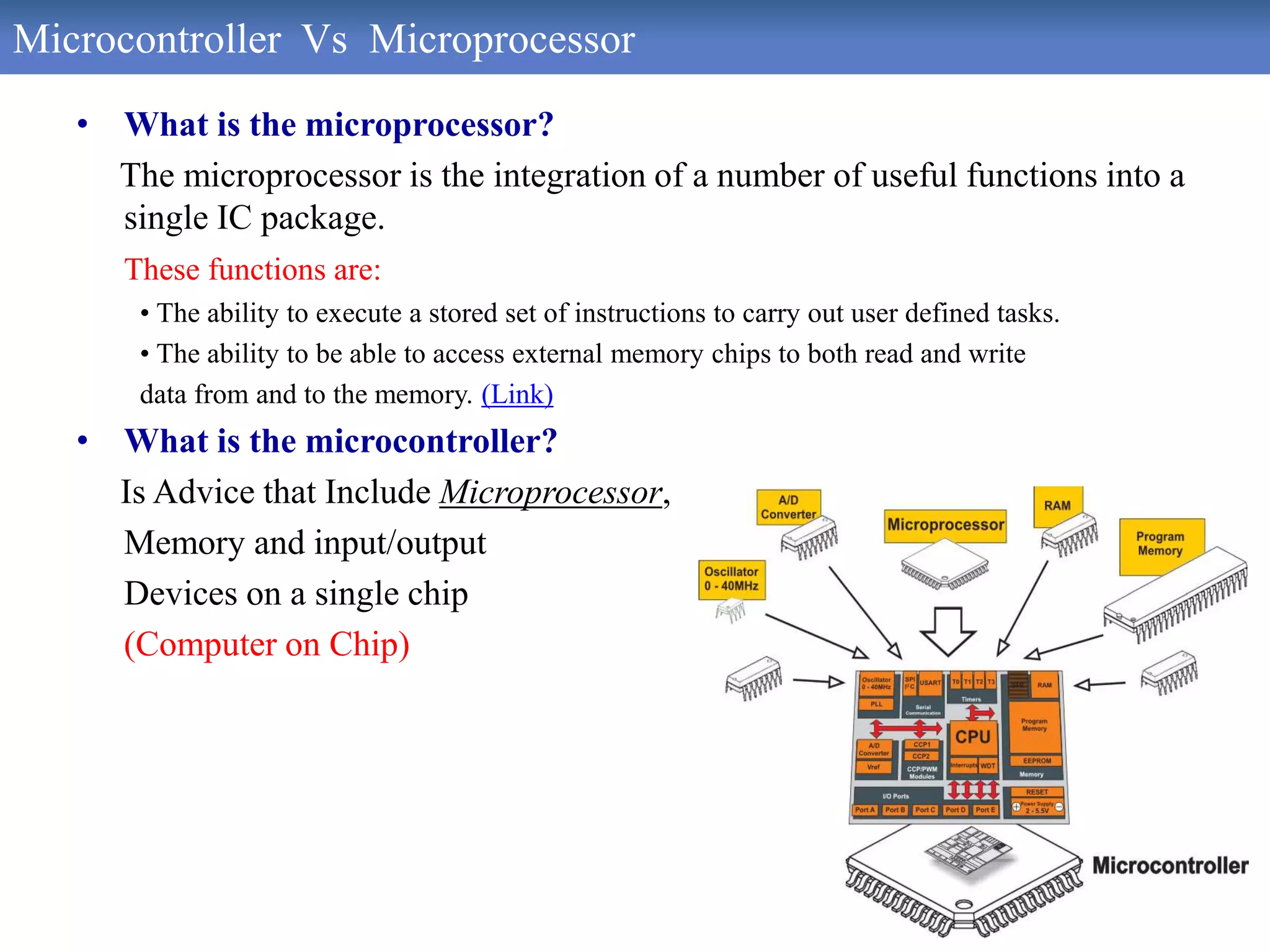Microcontroller Vs Microprocessor
• What is the microprocessor?
The microprocessor is the integration of a number of useful functions into a
single IC package.
These functions are:
• The ability to execute a stored set of instructions to carry out user defined tasks.
• The ability to be able to access external memory chips to both read and write
data from and to the memory. (Link)
• What is the microcontroller?
Is Advice that Include Microprocessor,
Memory and input/output
Devices on a single chip
(Computer on Chip)
 