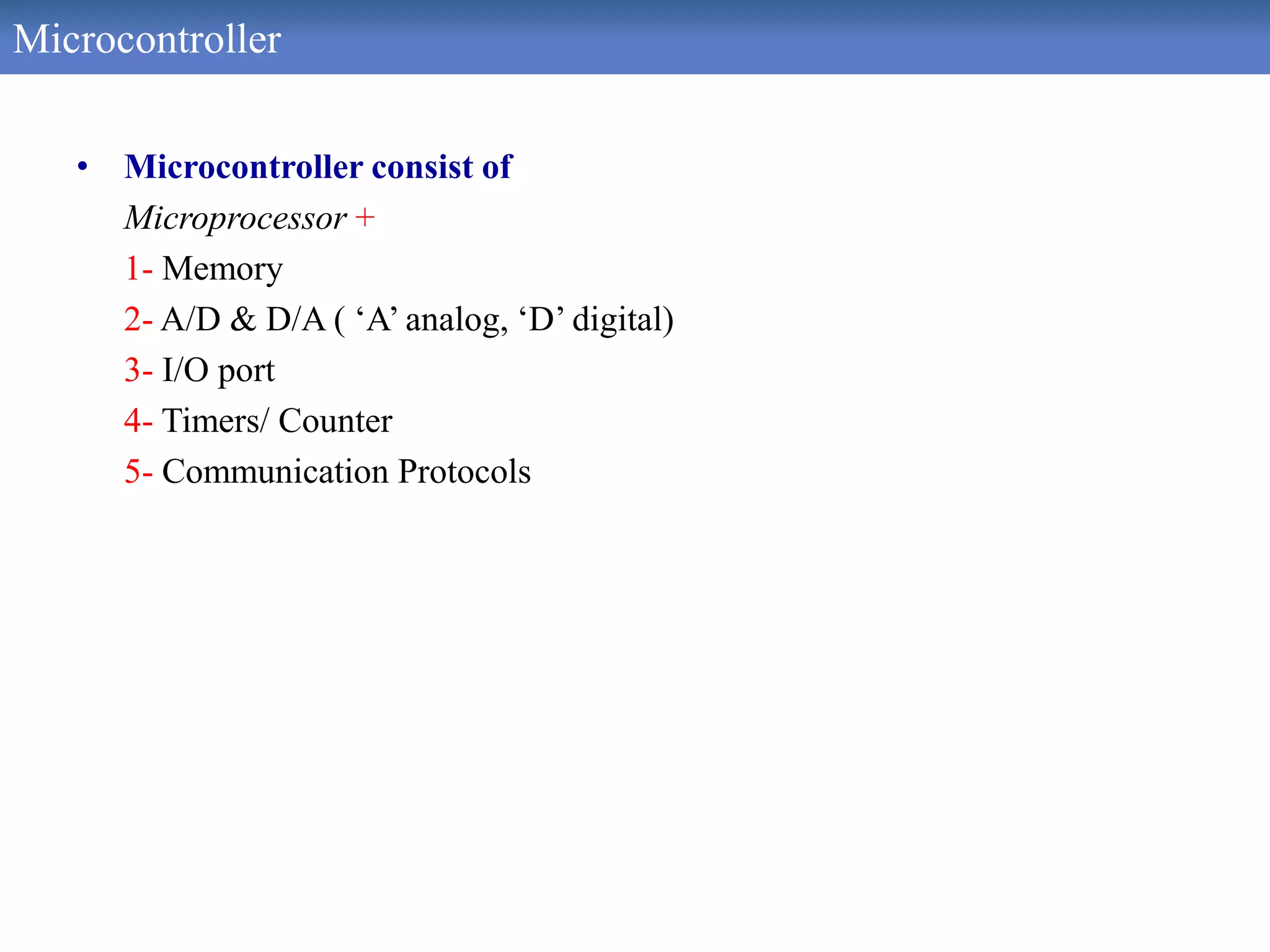 Microcontroller
• Microcontroller consist of
Microprocessor +
1- Memory
2- A/D & D/A ( ‘A’ analog, ‘D’ digital)
3- I/O port
4- Timers/ Counter
5- Communication Protocols
 