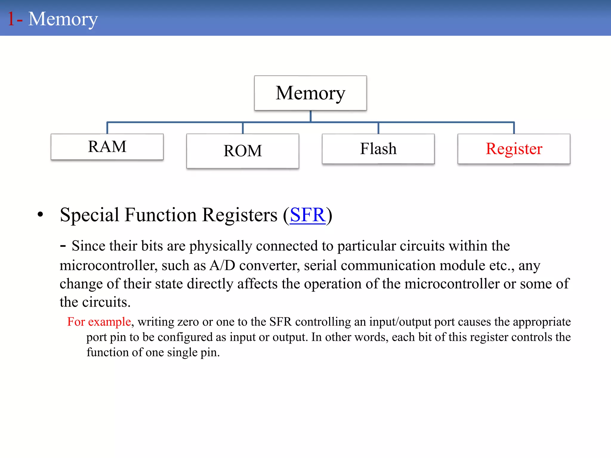• Special Function Registers (SFR)
- Since their bits are physically connected to particular circuits within the
microcontroller, such as A/D converter, serial communication module etc., any
change of their state directly affects the operation of the microcontroller or some of
the circuits.
For example, writing zero or one to the SFR controlling an input/output port causes the appropriate
port pin to be configured as input or output. In other words, each bit of this register controls the
function of one single pin.
Memory
RAM ROM Flash Register
1- Memory
 